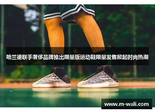哈兰德联手奢侈品牌推出限量版运动鞋限量发售掀起时尚热潮