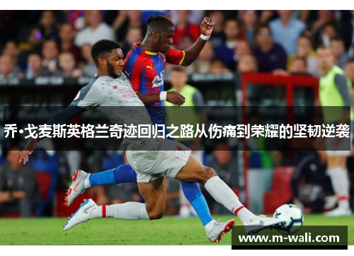 乔·戈麦斯英格兰奇迹回归之路从伤痛到荣耀的坚韧逆袭
