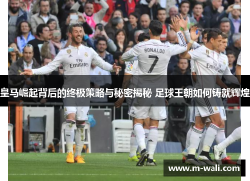 皇马崛起背后的终极策略与秘密揭秘 足球王朝如何铸就辉煌