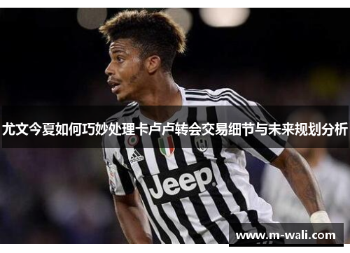 尤文今夏如何巧妙处理卡卢卢转会交易细节与未来规划分析